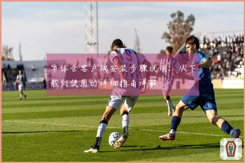 华体会客户端安装步骤说明：从下载到使用的详细指南详解