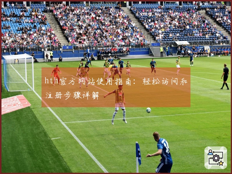 hth官方网站使用指南：轻松访问和注册步骤详解